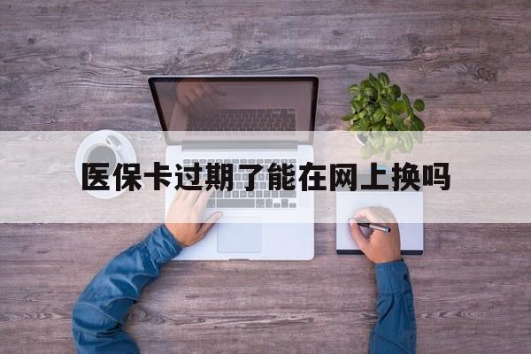 吐鲁番最新医保卡过期了能在网上换吗方法分析(最方便真实的吐鲁番医保卡到期可以网上办吗方法)